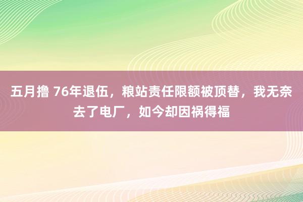 五月撸 76年退伍，粮站责任限额被顶替，我无奈去了电厂，如今却因祸得福