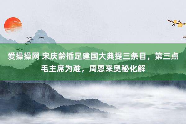 爱操操网 宋庆龄插足建国大典提三条目，第三点毛主席为难，周恩来奥秘化解