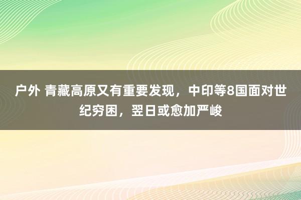 户外 青藏高原又有重要发现，中印等8国面对世纪穷困，翌日或愈加严峻