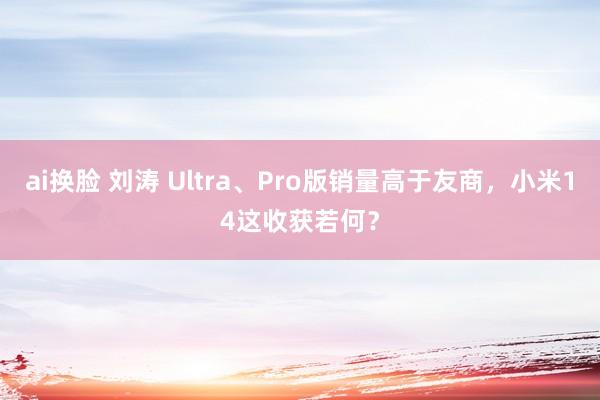 ai换脸 刘涛 Ultra、Pro版销量高于友商，小米14这收获若何？