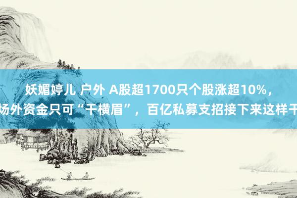 妖媚婷儿 户外 A股超1700只个股涨超10%，场外资金只可“干横眉”，百亿私募支招接下来这样干