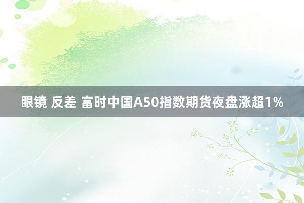 眼镜 反差 富时中国A50指数期货夜盘涨超1%