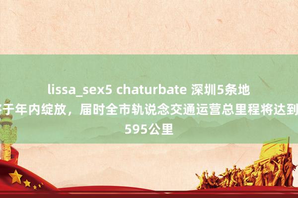 lissa_sex5 chaturbate 深圳5条地铁露出将于年内绽放，届时全市轨说念交通运营总里程将达到595公里