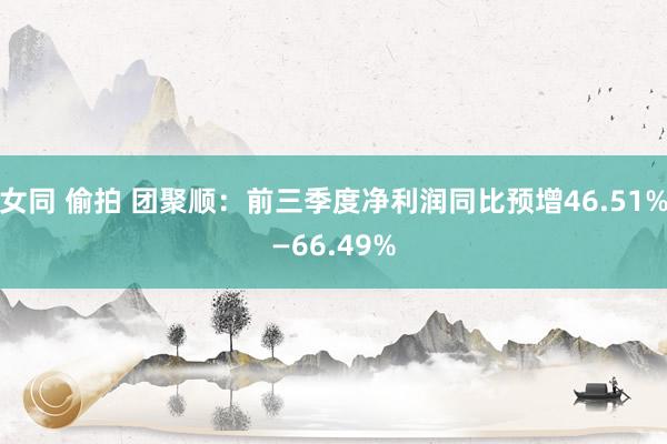 女同 偷拍 团聚顺：前三季度净利润同比预增46.51%—66.49%