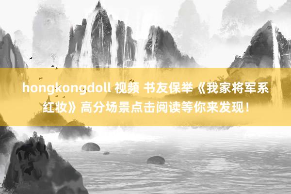 hongkongdoll 视频 书友保举《我家将军系红妆》高分场景点击阅读等你来发现！