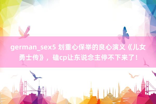 german_sex5 划重心保举的良心演义《儿女勇士传》，磕cp让东说念主停不下来了！