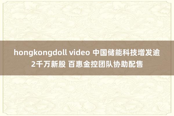 hongkongdoll video 中国储能科技增发逾2千万新股 百惠金控团队协助配售