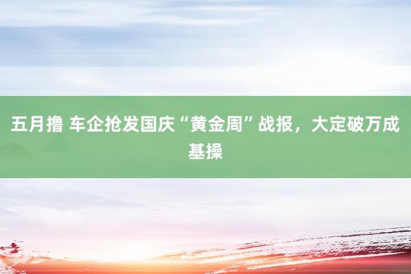 五月撸 车企抢发国庆“黄金周”战报，大定破万成基操