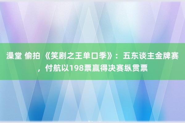 澡堂 偷拍 《笑剧之王单口季》：五东谈主金牌赛，付航以198票赢得决赛纵贯票