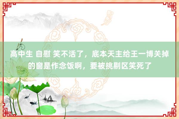 高中生 自慰 笑不活了，底本天主给王一博关掉的窗是作念饭啊，要被挑剔区笑死了