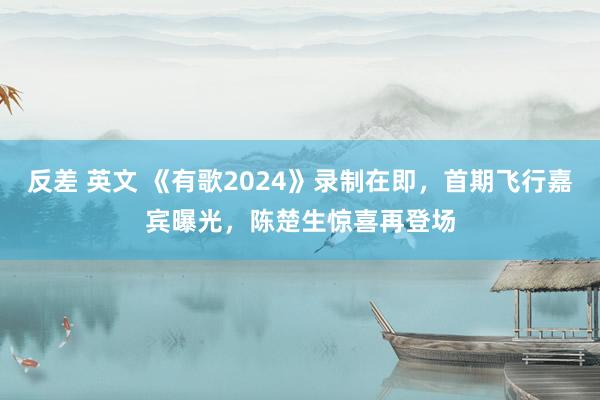 反差 英文 《有歌2024》录制在即，首期飞行嘉宾曝光，陈楚生惊喜再登场