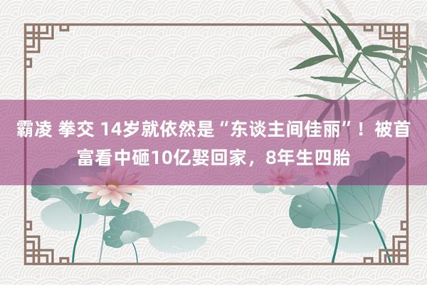 霸凌 拳交 14岁就依然是“东谈主间佳丽”！被首富看中砸10亿娶回家，8年生四胎