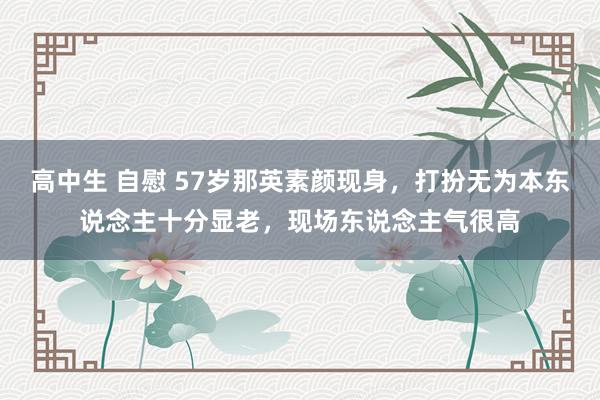 高中生 自慰 57岁那英素颜现身，打扮无为本东说念主十分显老，现场东说念主气很高