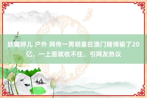 妖媚婷儿 户外 网传一男明星在澳门赌博输了20亿，一上面就收不住，引网友热议