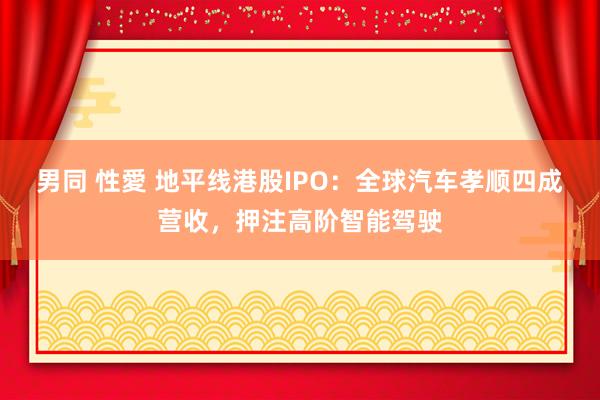 男同 性愛 地平线港股IPO：全球汽车孝顺四成营收，押注高阶智能驾驶