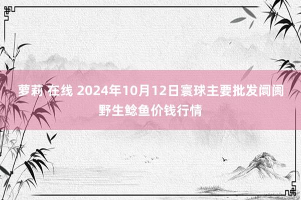 萝莉 在线 2024年10月12日寰球主要批发阛阓野生鲶鱼价钱行情