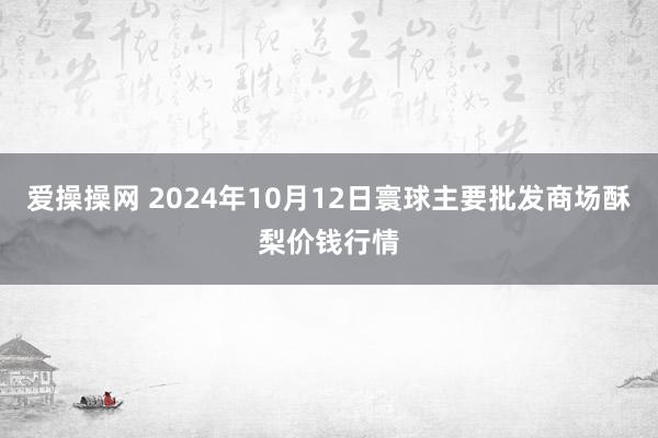 爱操操网 2024年10月12日寰球主要批发商场酥梨价钱行情