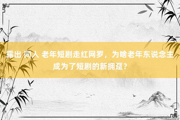 露出 同人 老年短剧走红网罗，为啥老年东说念主成为了短剧的新拥趸？