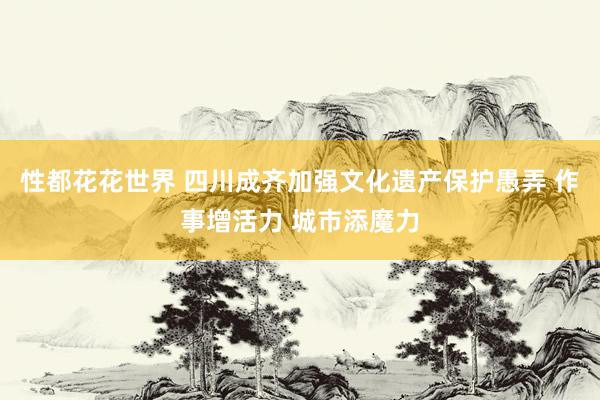 性都花花世界 四川成齐加强文化遗产保护愚弄 作事增活力 城市添魔力