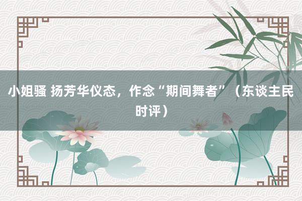 小姐骚 扬芳华仪态，作念“期间舞者”（东谈主民时评）