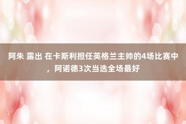 阿朱 露出 在卡斯利担任英格兰主帅的4场比赛中，阿诺德3次当选全场最好