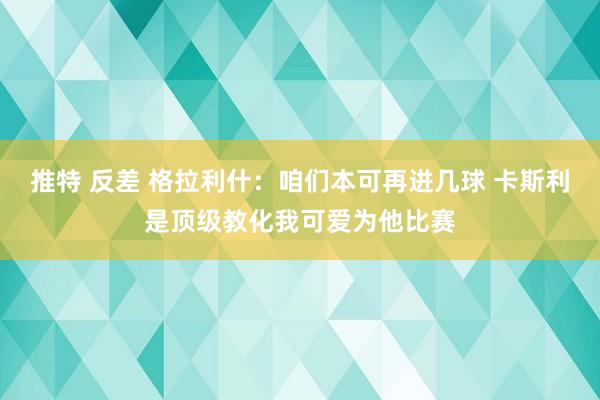 推特 反差 格拉利什：咱们本可再进几球 卡斯利是顶级教化我可爱为他比赛