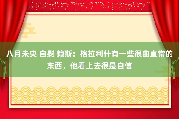 八月未央 自慰 赖斯：格拉利什有一些很曲直常的东西，他看上去很是自信