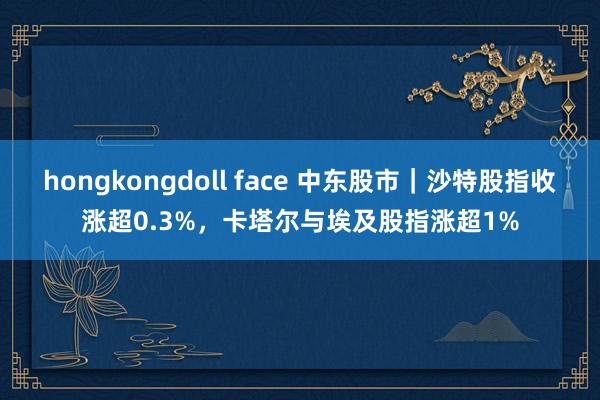 hongkongdoll face 中东股市｜沙特股指收涨超0.3%，卡塔尔与埃及股指涨超1%