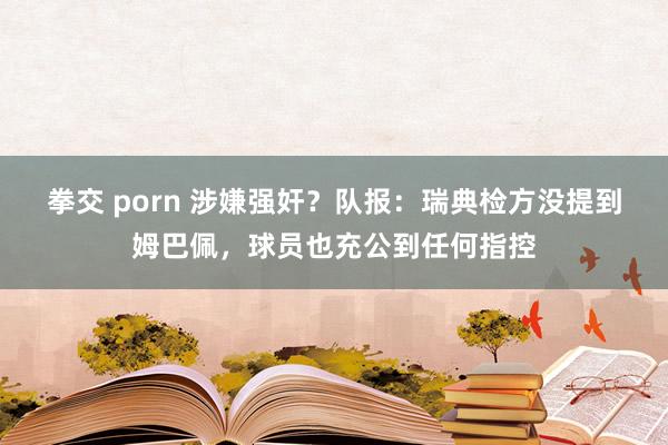 拳交 porn 涉嫌强奸？队报：瑞典检方没提到姆巴佩，球员也充公到任何指控