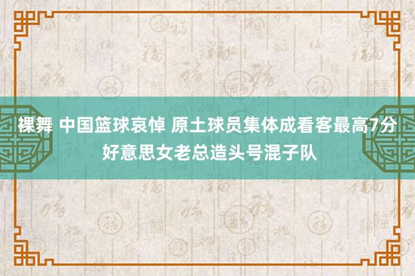 裸舞 中国篮球哀悼 原土球员集体成看客最高7分 好意思女老总造头号混子队