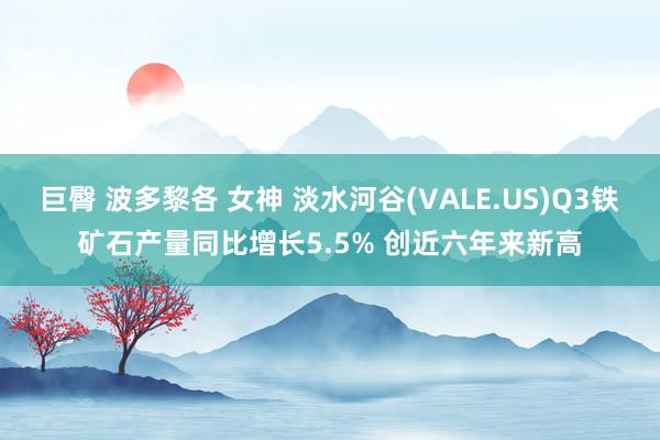 巨臀 波多黎各 女神 淡水河谷(VALE.US)Q3铁矿石产量同比增长5.5% 创近六年来新高