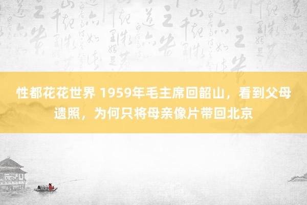 性都花花世界 1959年毛主席回韶山，看到父母遗照，为何只将母亲像片带回北京