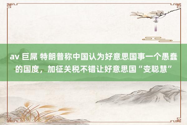 av 巨屌 特朗普称中国认为好意思国事一个愚蠢的国度，加征关税不错让好意思国“变聪慧”