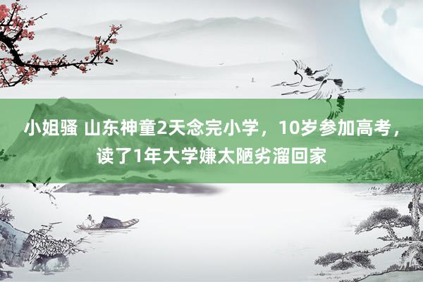 小姐骚 山东神童2天念完小学，10岁参加高考，读了1年大学嫌太陋劣溜回家