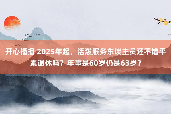 开心播播 2025年起，活泼服务东谈主员还不错平素退休吗？年事是60岁仍是63岁？