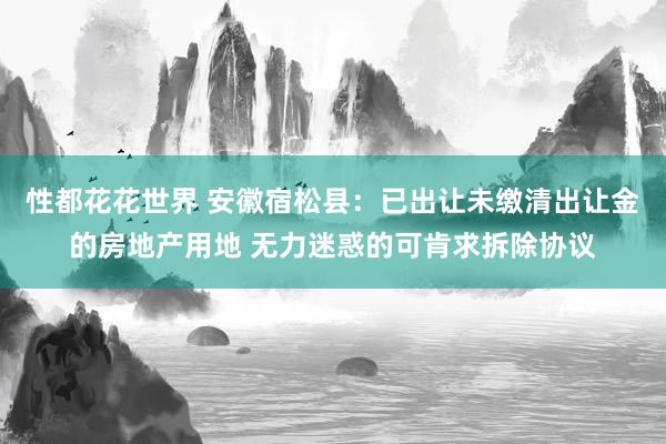 性都花花世界 安徽宿松县：已出让未缴清出让金的房地产用地 无力迷惑的可肯求拆除协议