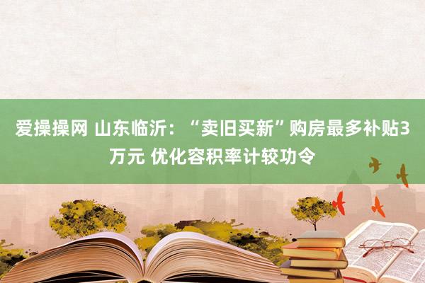 爱操操网 山东临沂：“卖旧买新”购房最多补贴3万元 优化容积率计较功令