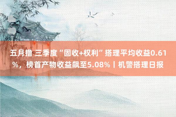 五月撸 三季度“固收+权利”搭理平均收益0.61%，榜首产物收益飙至5.08%丨机警搭理日报