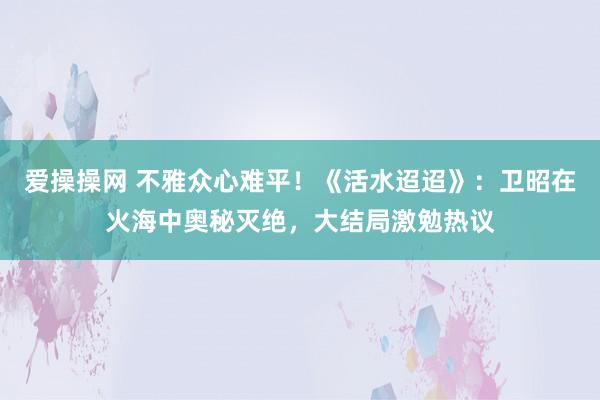 爱操操网 不雅众心难平！《活水迢迢》：卫昭在火海中奥秘灭绝，大结局激勉热议