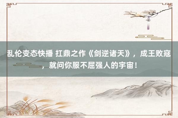 乱伦变态快播 扛鼎之作《剑逆诸天》，成王败寇，就问你服不屈强人的宇宙！