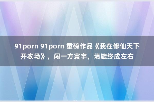 91porn 91porn 重磅作品《我在修仙天下开农场》，闯一方寰宇，填旋终成左右