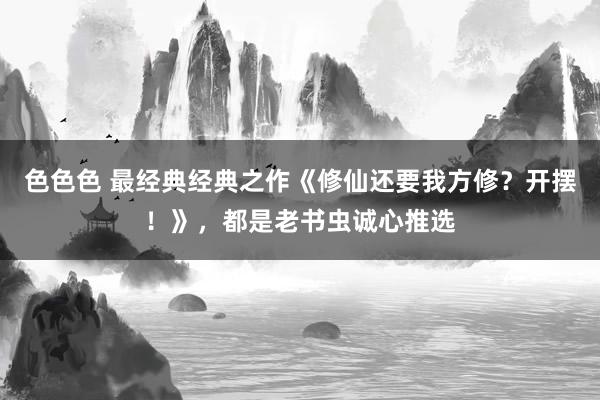 色色色 最经典经典之作《修仙还要我方修？开摆！》，都是老书虫诚心推选