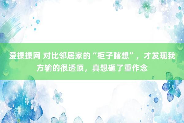 爱操操网 对比邻居家的“柜子瞎想”，才发现我方输的很透顶，真想砸了重作念