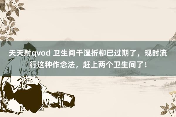 天天射qvod 卫生间干湿折柳已过期了，现时流行这种作念法，赶上两个卫生间了！