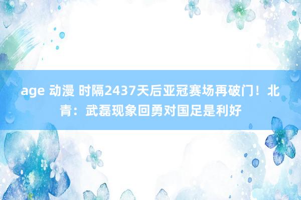 age 动漫 时隔2437天后亚冠赛场再破门！北青：武磊现象回勇对国足是利好