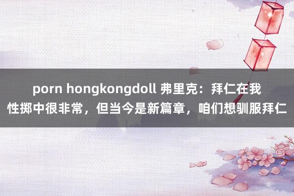 porn hongkongdoll 弗里克：拜仁在我性掷中很非常，但当今是新篇章，咱们想驯服拜仁