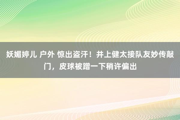 妖媚婷儿 户外 惊出盗汗！井上健太接队友妙传敲门，皮球被蹭一下稍许偏出