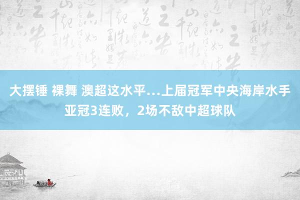 大摆锤 裸舞 澳超这水平…上届冠军中央海岸水手亚冠3连败，2场不敌中超球队