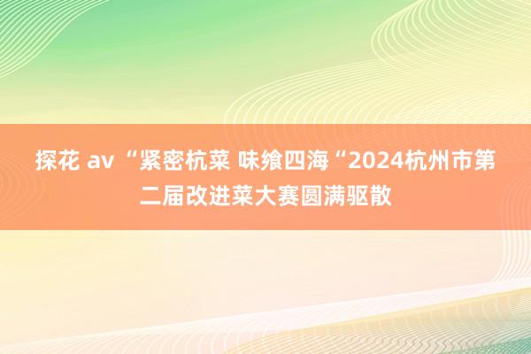 探花 av “紧密杭菜 味飨四海“2024杭州市第二届改进菜大赛圆满驱散