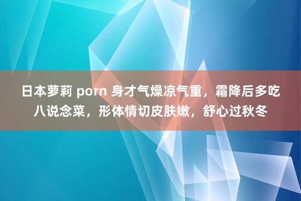 日本萝莉 porn 身才气燥凉气重，霜降后多吃八说念菜，形体情切皮肤嫩，舒心过秋冬